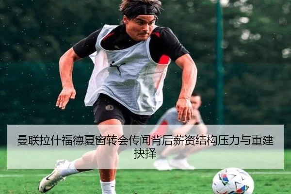 曼联拉什福德夏窗转会传闻背后薪资结构压力与重建抉择